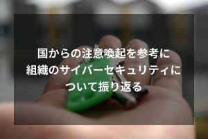 国からの注意喚起を参考に組織のサイバーセキュリティについて振り返る